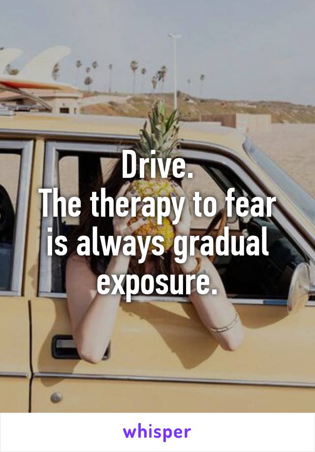 Drive.
The therapy to fear is always gradual exposure.
