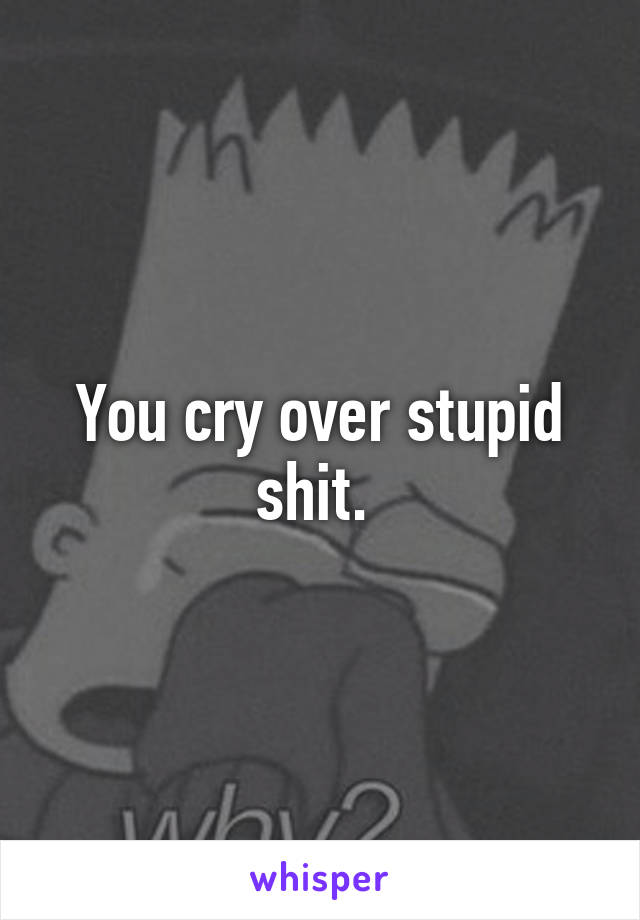 You cry over stupid shit. 