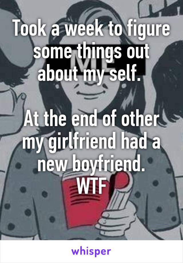 Took a week to figure some things out about my self. 

At the end of other my girlfriend had a new boyfriend.
WTF

