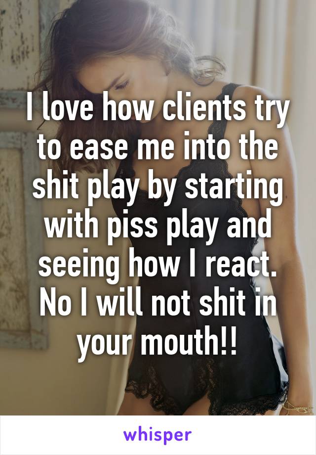 I love how clients try to ease me into the shit play by starting with piss play and seeing how I react. No I will not shit in your mouth!!