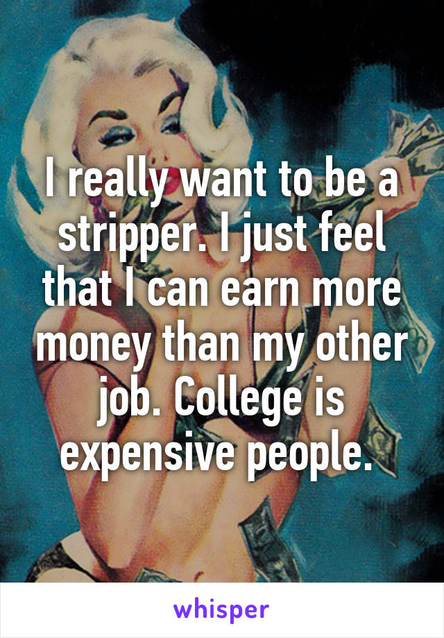 I really want to be a stripper. I just feel that I can earn more money than my other job. College is expensive people. 