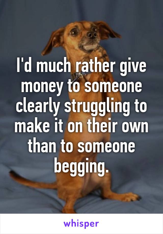 I'd much rather give money to someone clearly struggling to make it on their own than to someone begging.