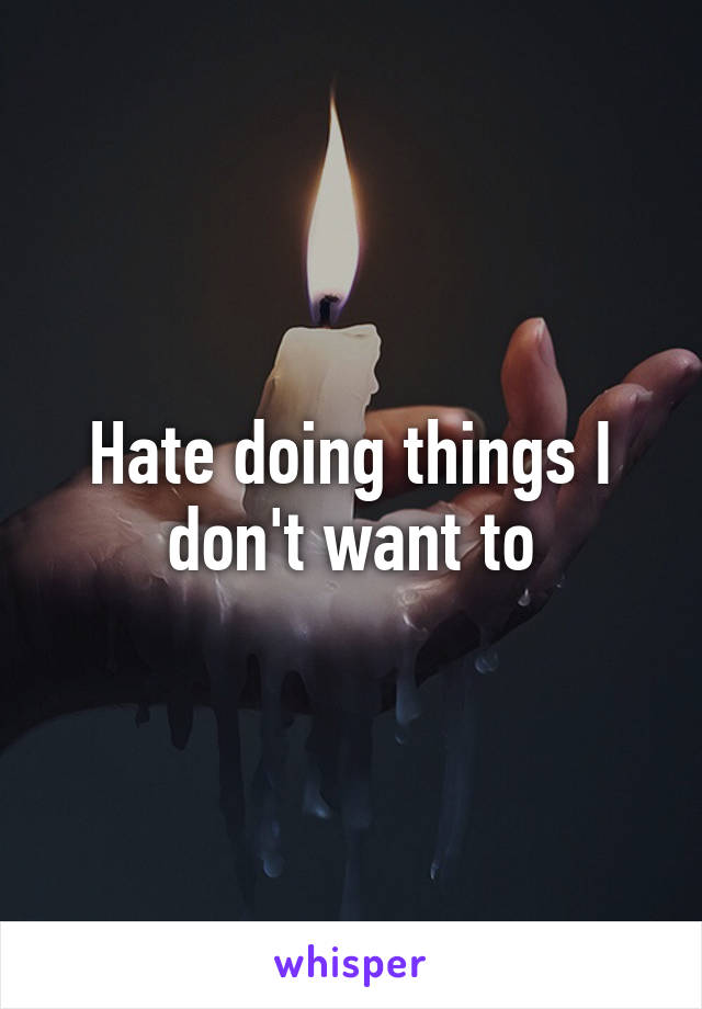 Hate doing things I don't want to