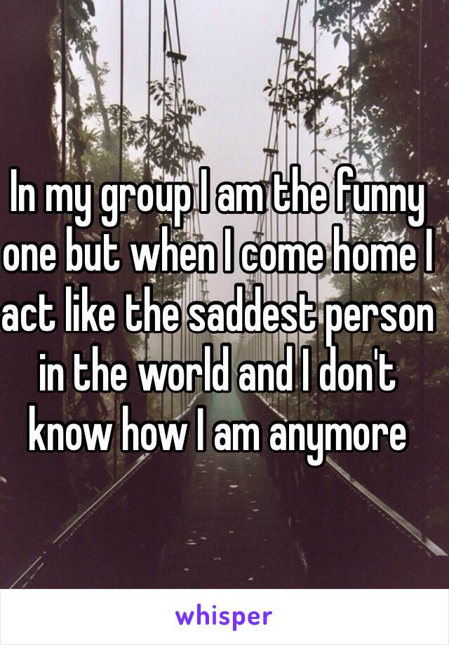 In my group I am the funny one but when I come home I act like the saddest person in the world and I don't know how I am anymore 