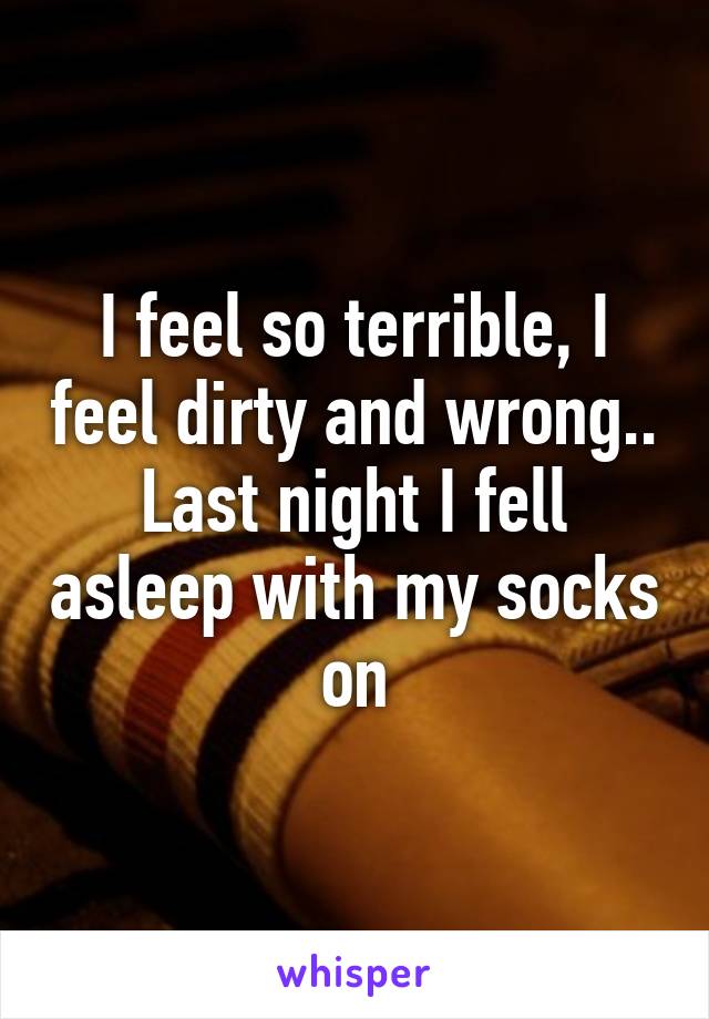 I feel so terrible, I feel dirty and wrong.. Last night I fell asleep with my socks on