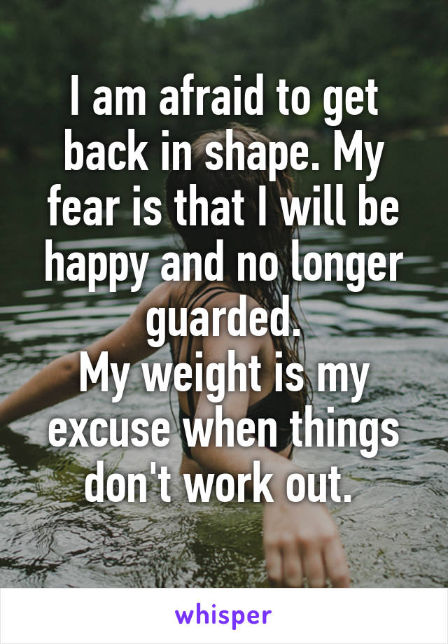 I am afraid to get back in shape. My fear is that I will be happy and no longer guarded.
My weight is my excuse when things don't work out. 
