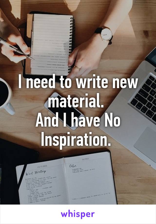 I need to write new material. 
And I have No Inspiration. 