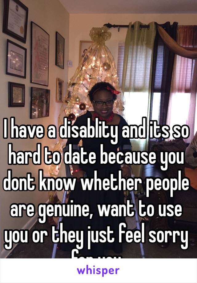 I have a disablity and its so hard to date because you dont know whether people are genuine, want to use you or they just feel sorry for you 
