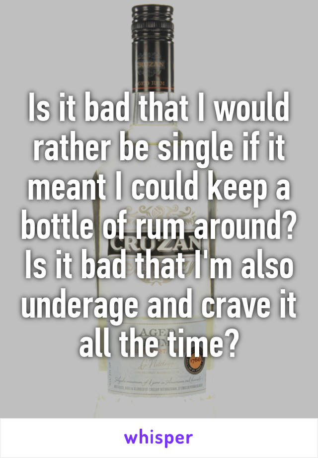 Is it bad that I would rather be single if it meant I could keep a bottle of rum around? Is it bad that I'm also underage and crave it all the time?