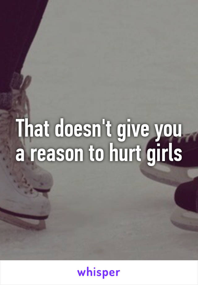 That doesn't give you a reason to hurt girls