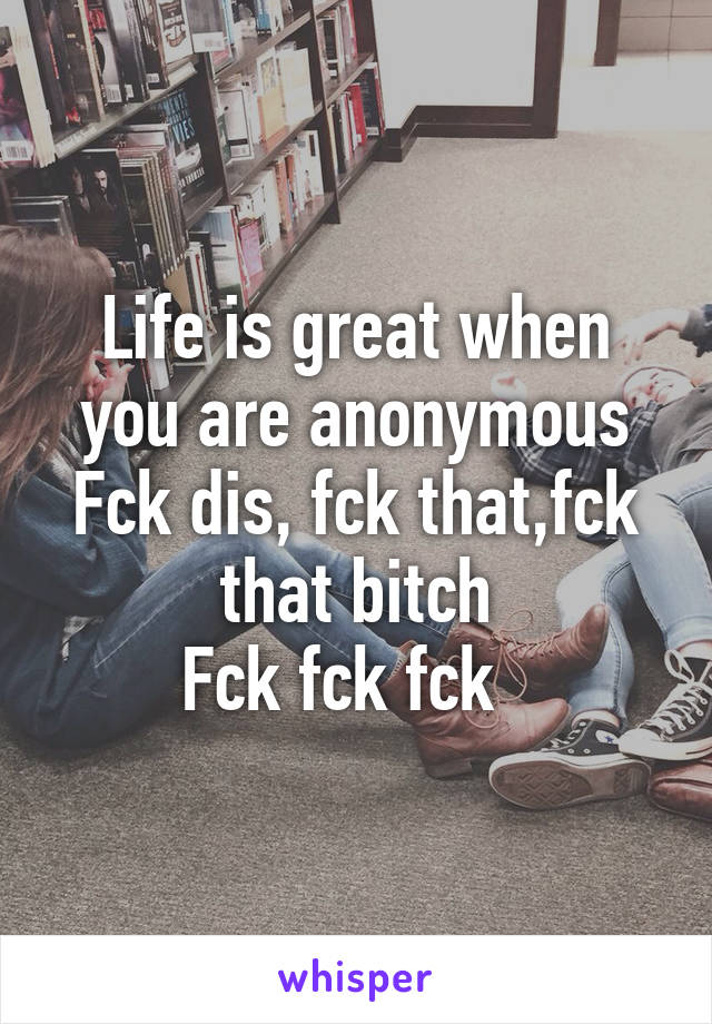 Life is great when you are anonymous
Fck dis, fck that,fck that bitch
Fck fck fck  