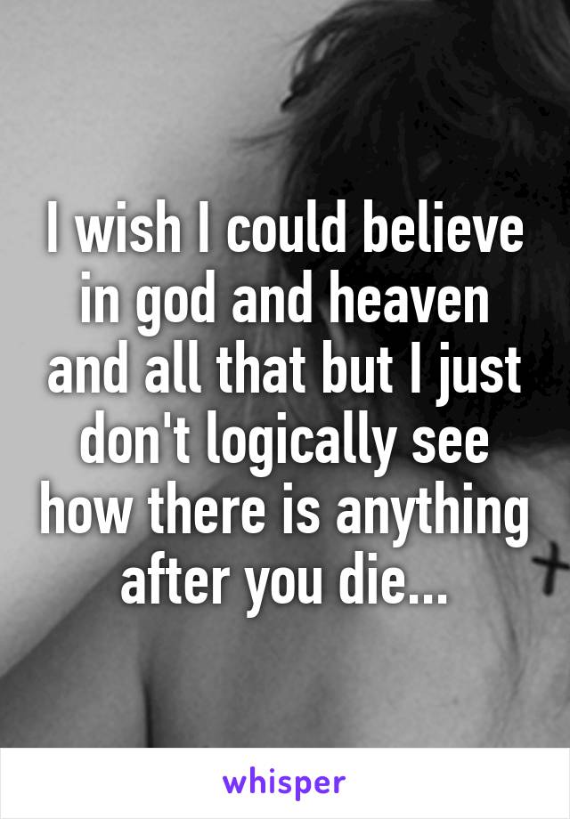 I wish I could believe in god and heaven and all that but I just don't logically see how there is anything after you die...