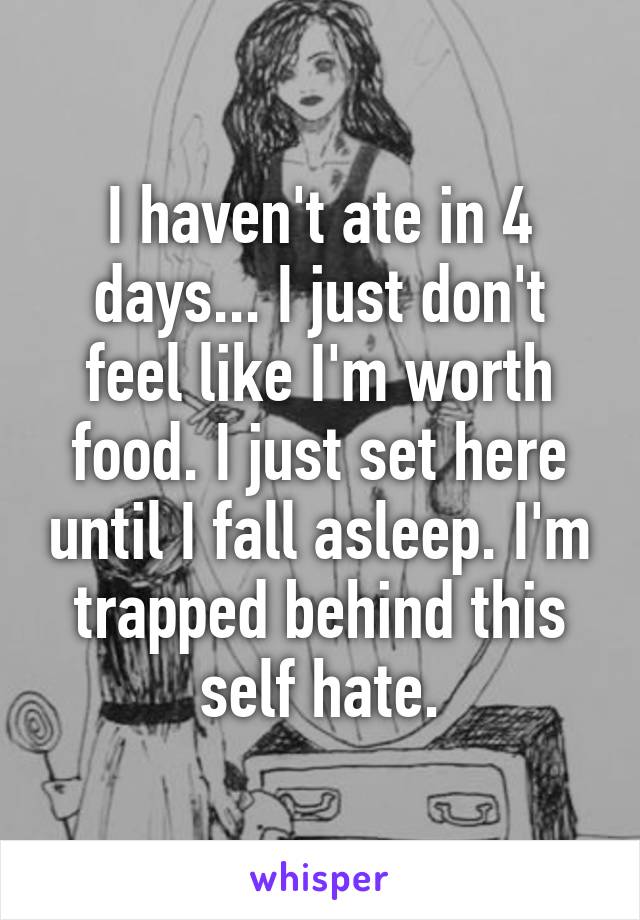 I haven't ate in 4 days... I just don't feel like I'm worth food. I just set here until I fall asleep. I'm trapped behind this self hate.