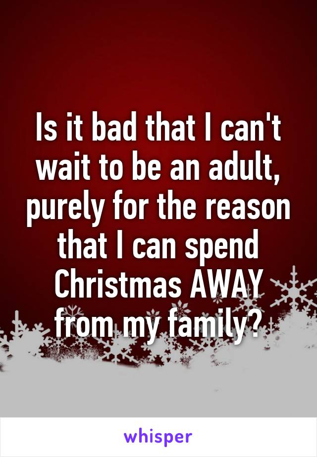 Is it bad that I can't wait to be an adult, purely for the reason that I can spend Christmas AWAY from my family?