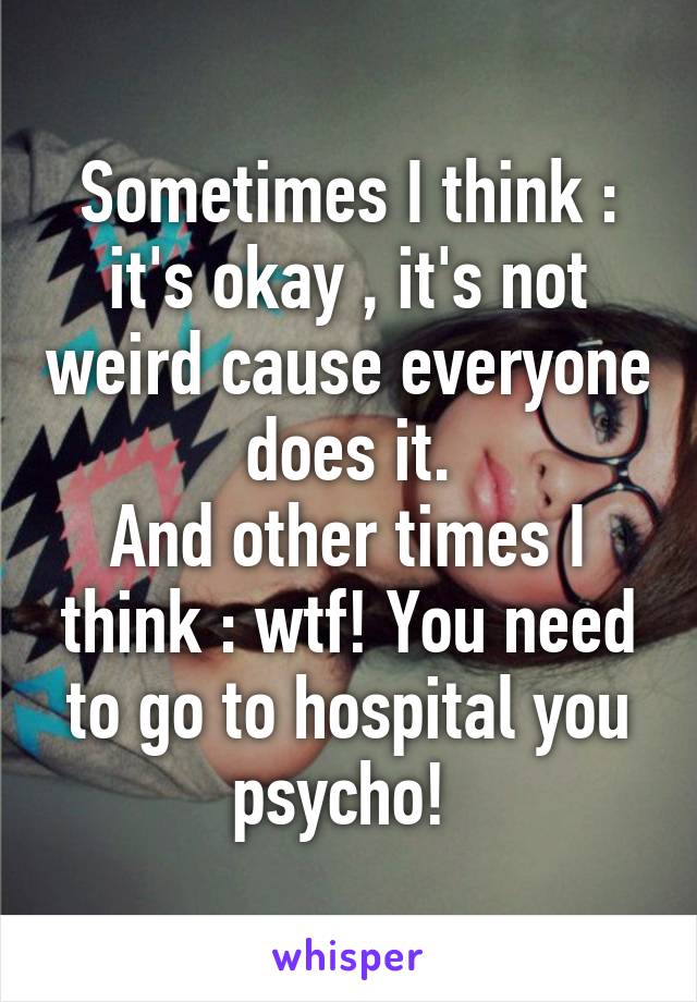 Sometimes I think : it's okay , it's not weird cause everyone does it.
And other times I think : wtf! You need to go to hospital you psycho! 