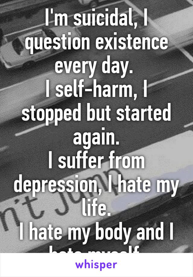 I'm suicidal, I question existence every day. 
I self-harm, I stopped but started again.
I suffer from depression, I hate my life.
I hate my body and I hate myself.