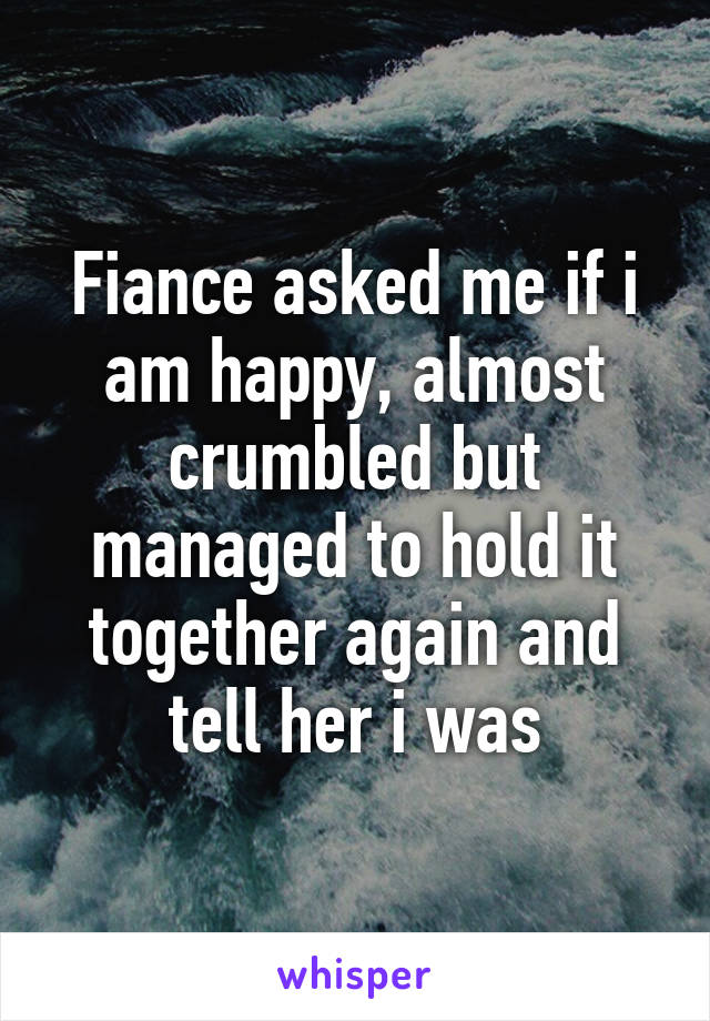 Fiance asked me if i am happy, almost crumbled but managed to hold it together again and tell her i was