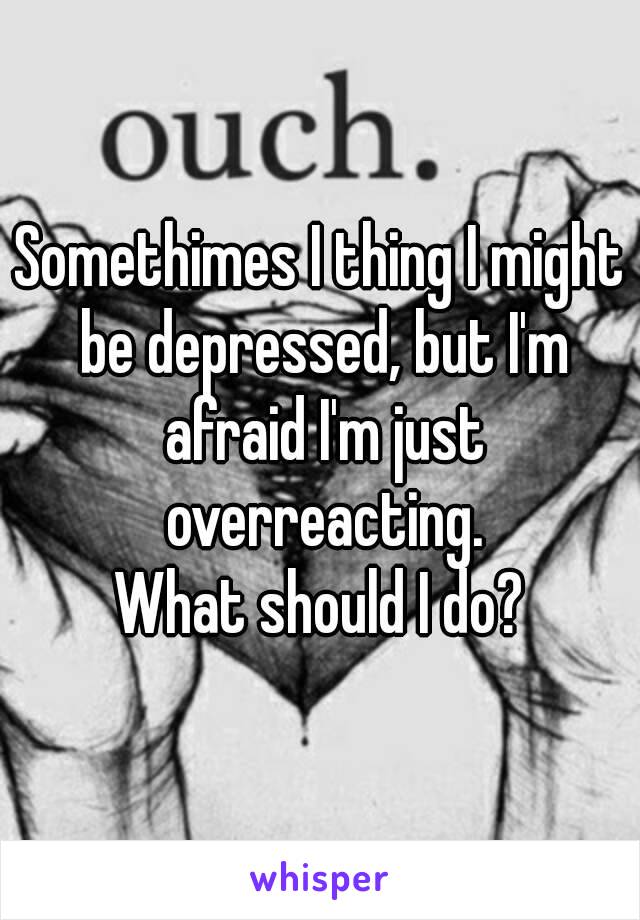Somethimes I thing I might be depressed, but I'm afraid I'm just overreacting.
What should I do?

