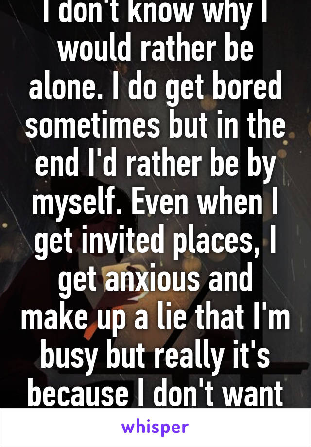 I don't know why I would rather be alone. I do get bored sometimes but in the end I'd rather be by myself. Even when I get invited places, I get anxious and make up a lie that I'm busy but really it's because I don't want to be around people. 