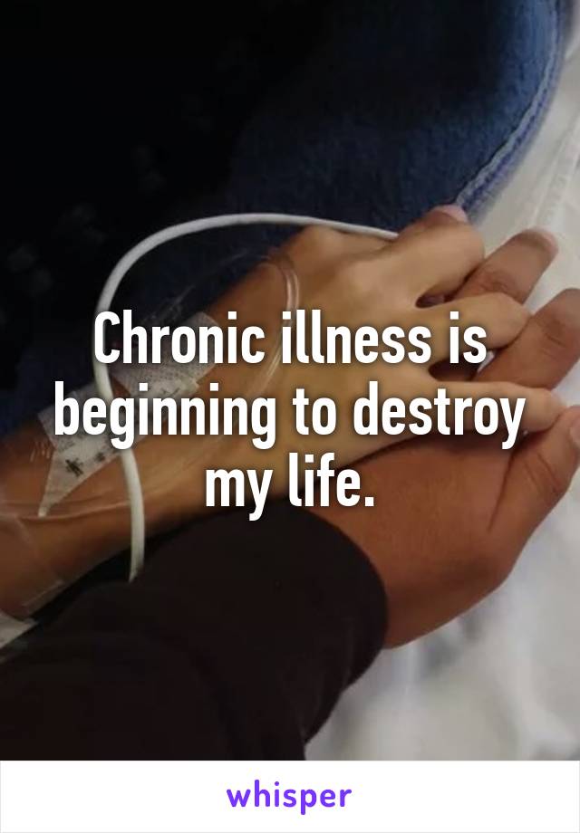 Chronic illness is beginning to destroy my life.