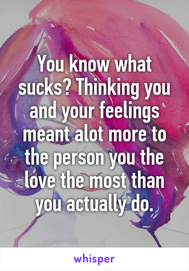You know what sucks? Thinking you and your feelings meant alot more to the person you the love the most than you actually do.