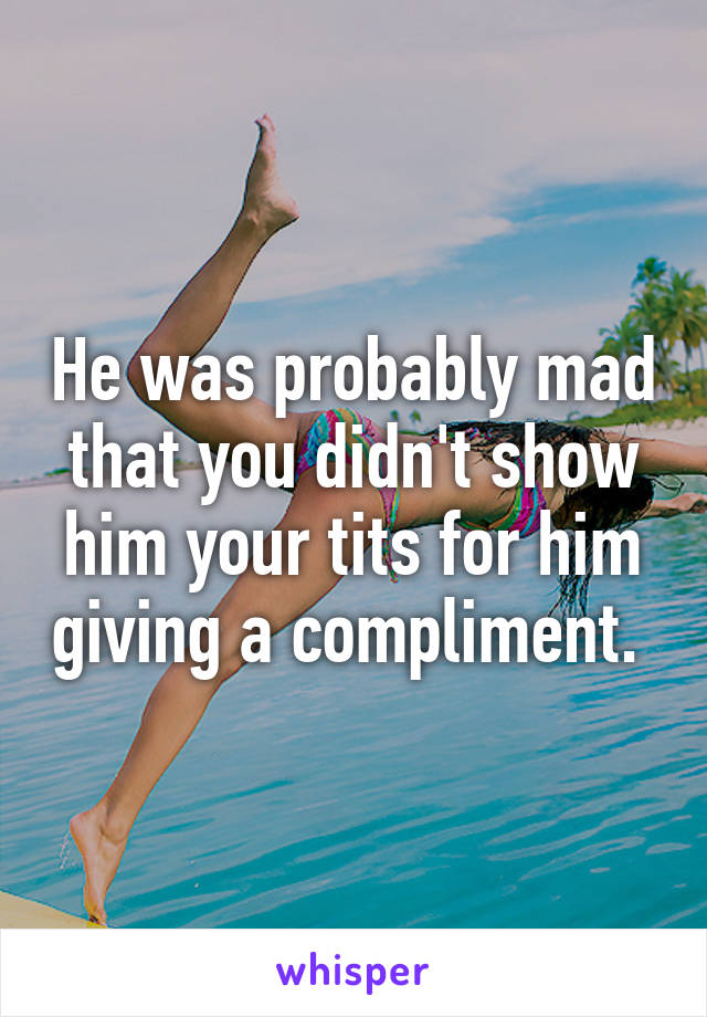 He was probably mad that you didn't show him your tits for him giving a compliment. 