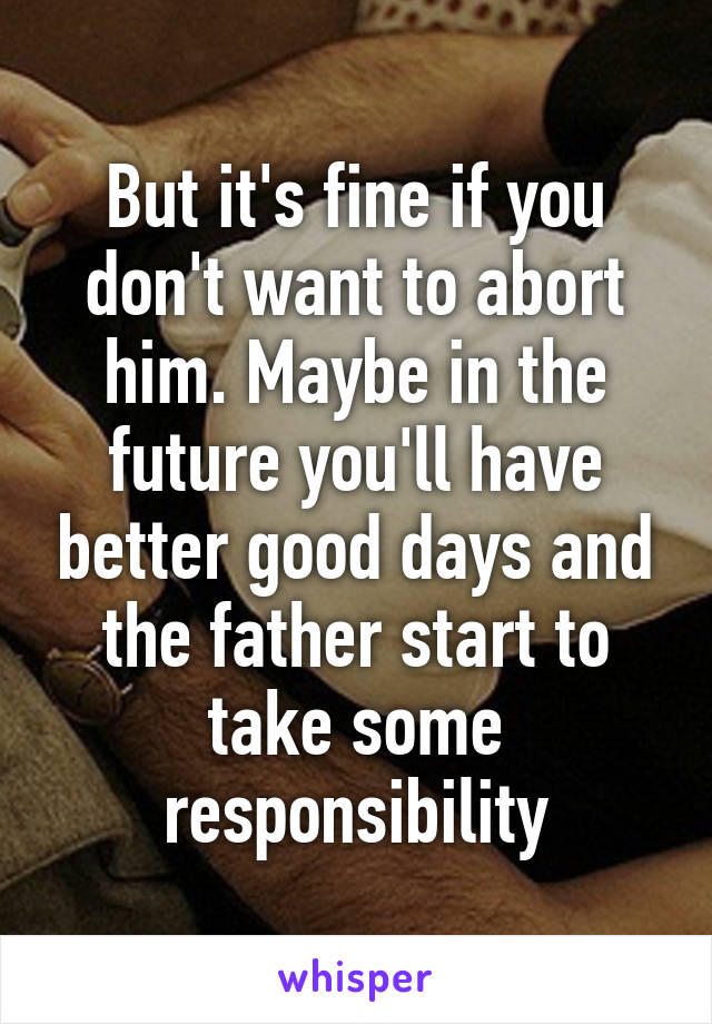 But it's fine if you don't want to abort him. Maybe in the future you'll have better good days and the father start to take some responsibility
