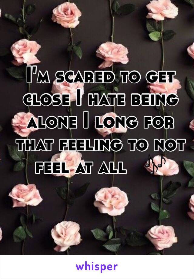 I'm scared to get close I hate being alone I long for that feeling to not feel at all   🎶