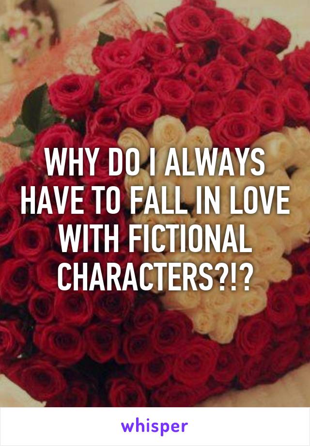 WHY DO I ALWAYS HAVE TO FALL IN LOVE WITH FICTIONAL CHARACTERS?!?