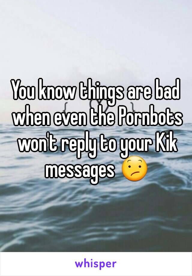 You know things are bad when even the Pornbots won't reply to your Kik messages 😕