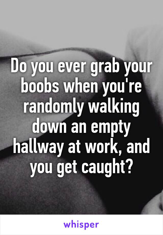 Do you ever grab your boobs when you're randomly walking down an empty hallway at work, and you get caught?