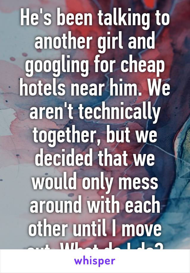 He's been talking to another girl and googling for cheap hotels near him. We aren't technically together, but we decided that we would only mess around with each other until I move out. What do I do?