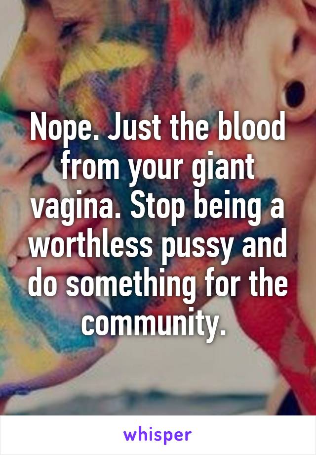 Nope. Just the blood from your giant vagina. Stop being a worthless pussy and do something for the community. 