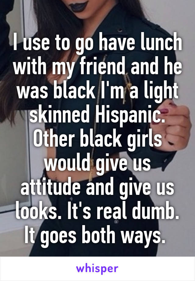 I use to go have lunch with my friend and he was black I'm a light skinned Hispanic. Other black girls would give us attitude and give us looks. It's real dumb. It goes both ways. 