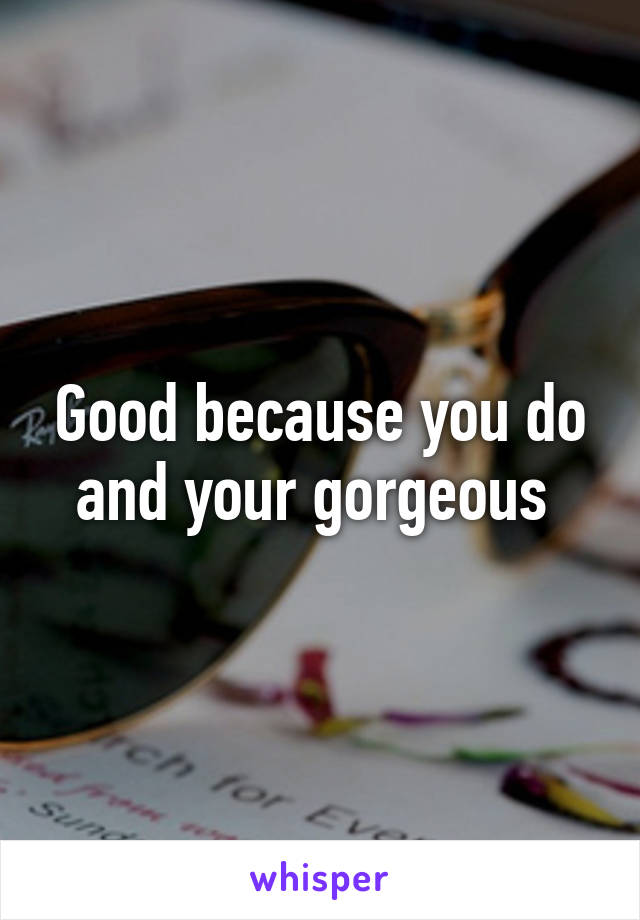Good because you do and your gorgeous 