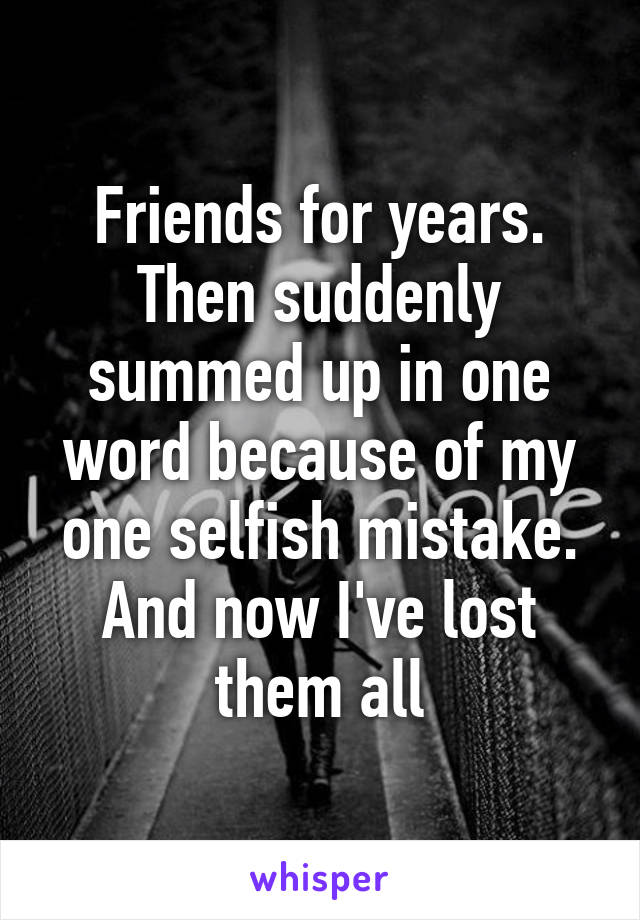 Friends for years. Then suddenly summed up in one word because of my one selfish mistake. And now I've lost them all