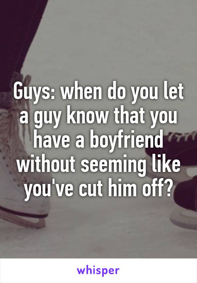 Guys: when do you let a guy know that you have a boyfriend without seeming like you've cut him off?