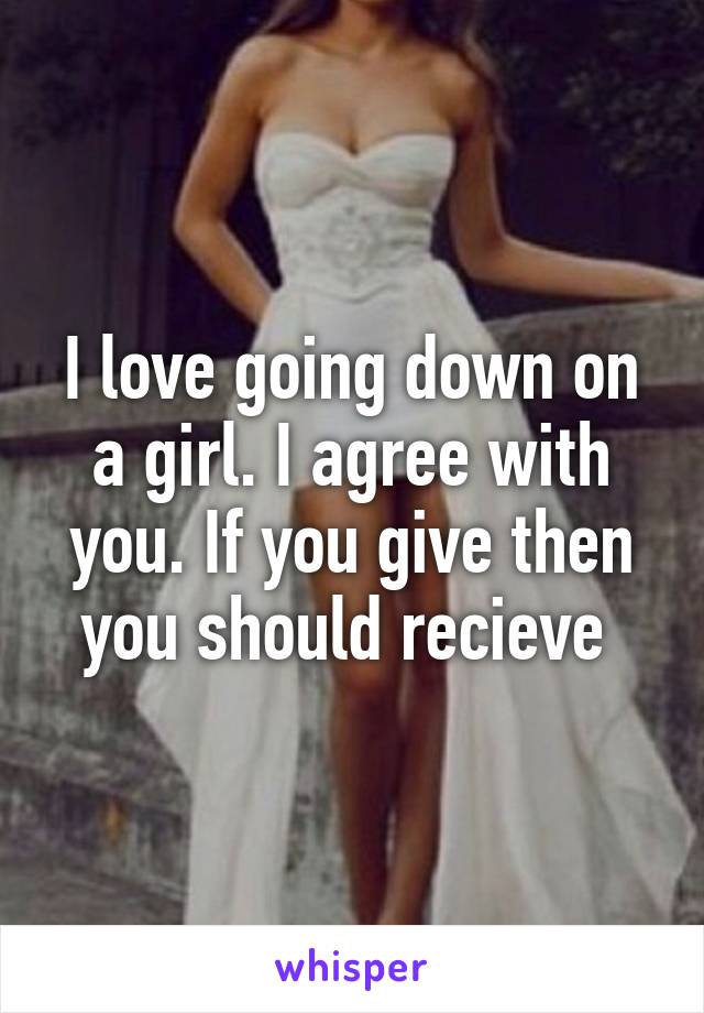 I love going down on a girl. I agree with you. If you give then you should recieve 