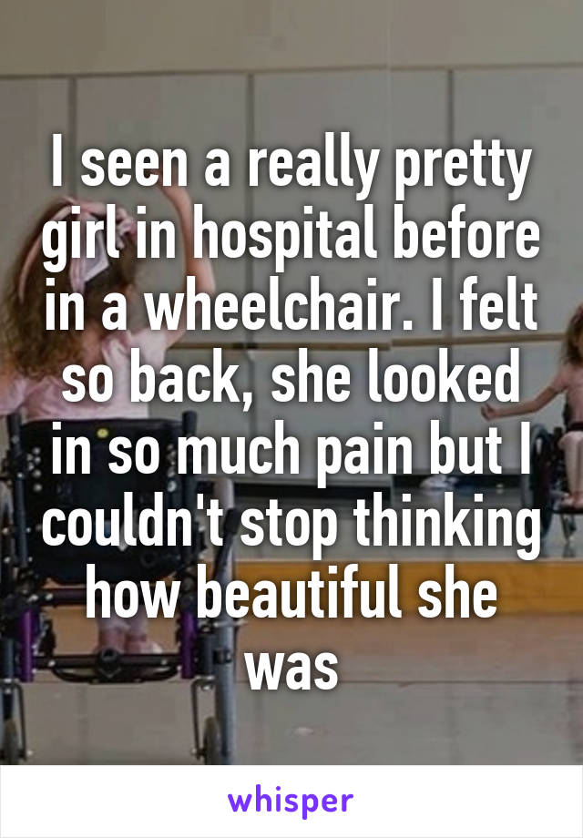 I seen a really pretty girl in hospital before in a wheelchair. I felt so back, she looked in so much pain but I couldn't stop thinking how beautiful she was