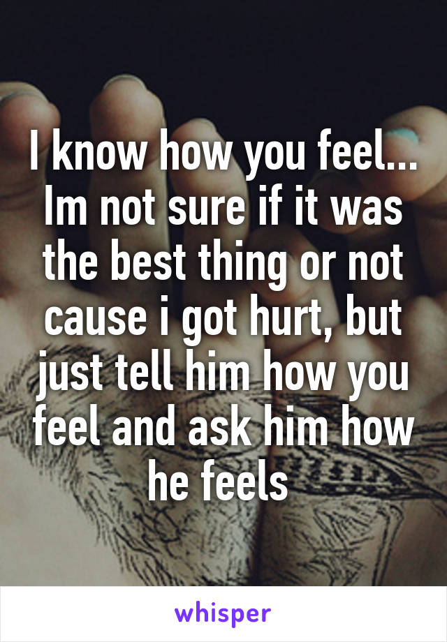 I know how you feel... Im not sure if it was the best thing or not cause i got hurt, but just tell him how you feel and ask him how he feels 