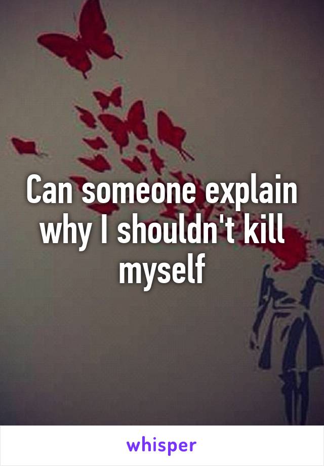 Can someone explain why I shouldn't kill myself