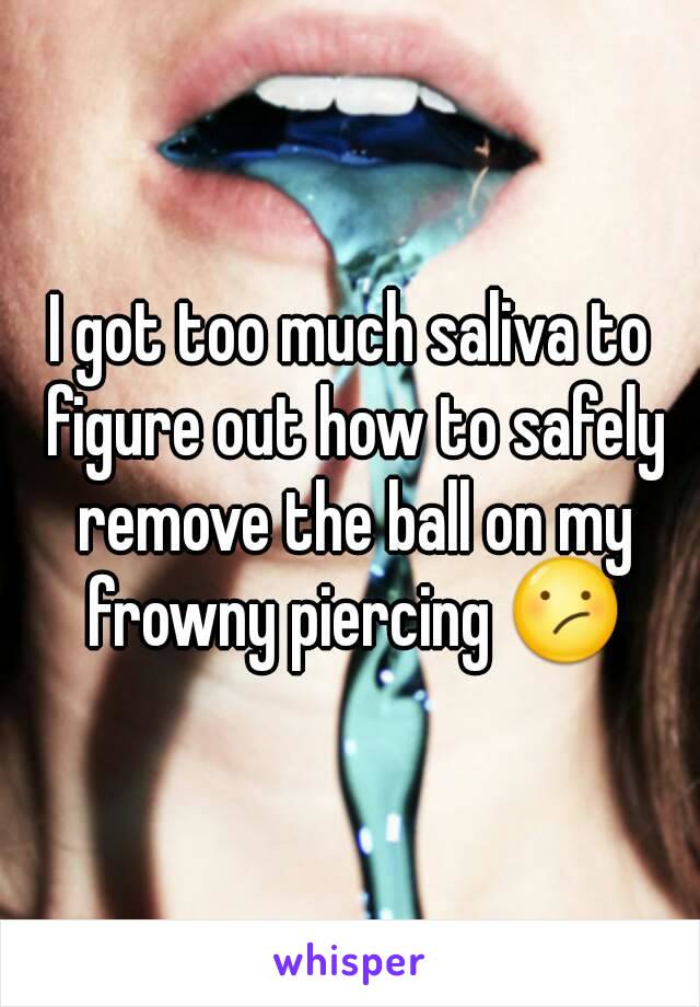 I got too much saliva to figure out how to safely remove the ball on my frowny piercing 😕