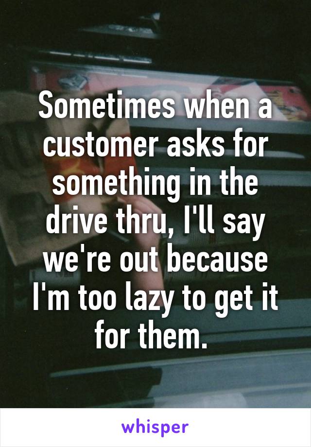 Sometimes when a customer asks for something in the drive thru, I'll say we're out because I'm too lazy to get it for them. 