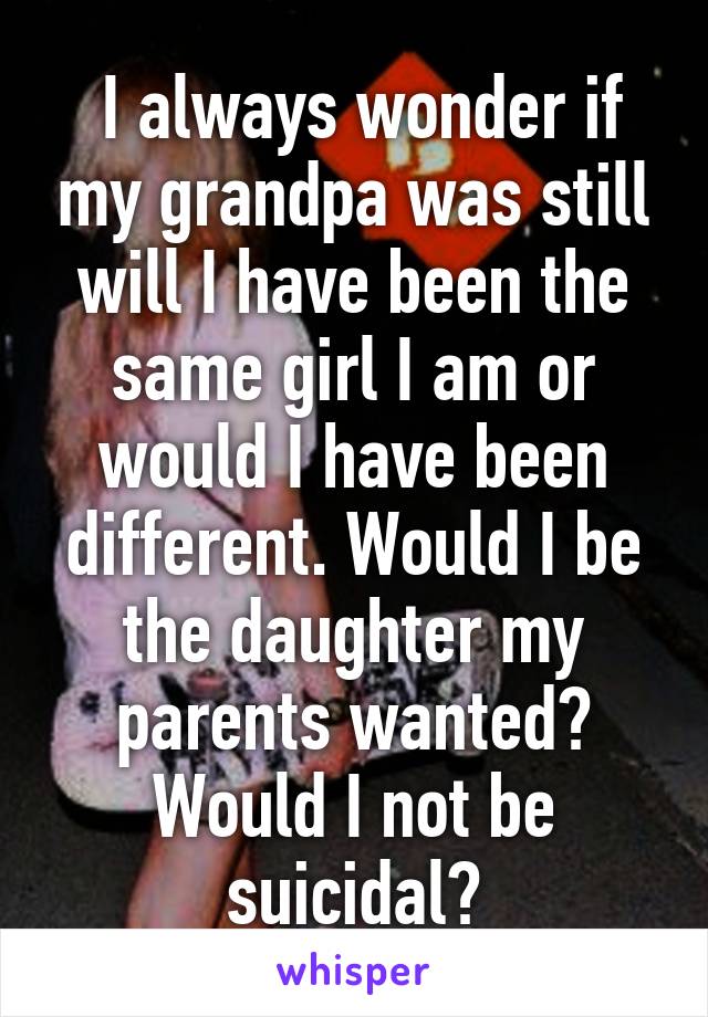  I always wonder if my grandpa was still will I have been the same girl I am or would I have been different. Would I be the daughter my parents wanted? Would I not be suicidal?