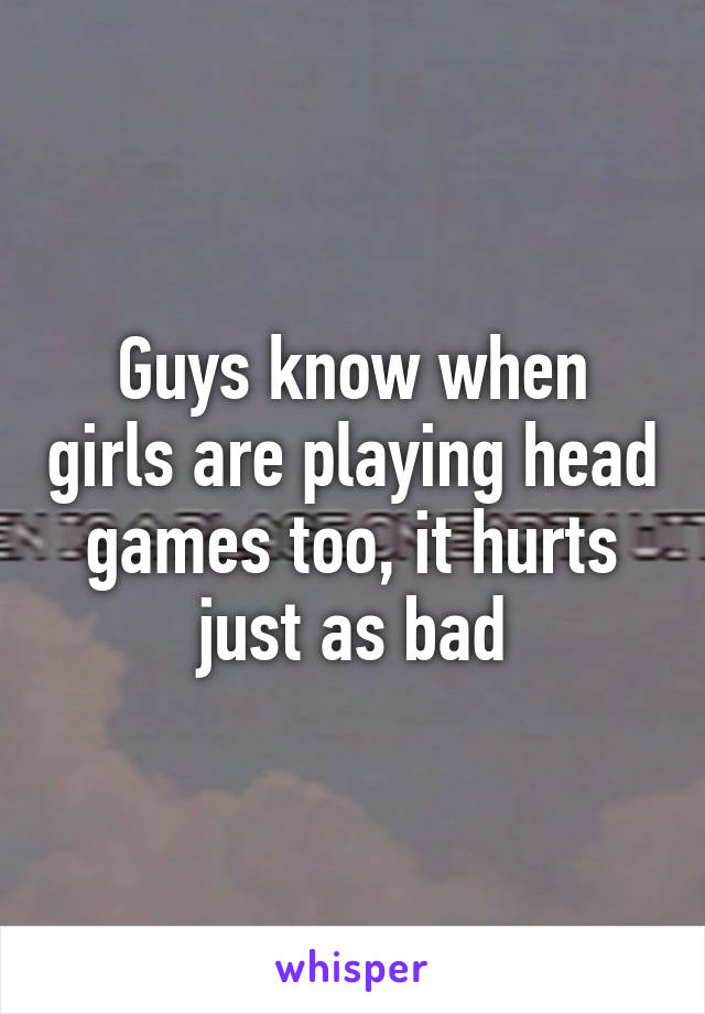Guys know when girls are playing head games too, it hurts just as bad