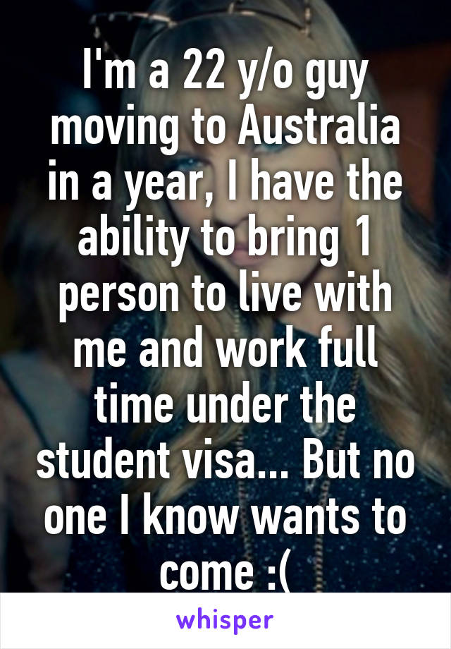 I'm a 22 y/o guy moving to Australia in a year, I have the ability to bring 1 person to live with me and work full time under the student visa... But no one I know wants to come :(