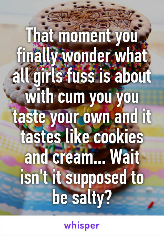 That moment you finally wonder what all girls fuss is about with cum you you taste your own and it tastes like cookies and cream... Wait isn't it supposed to be salty?