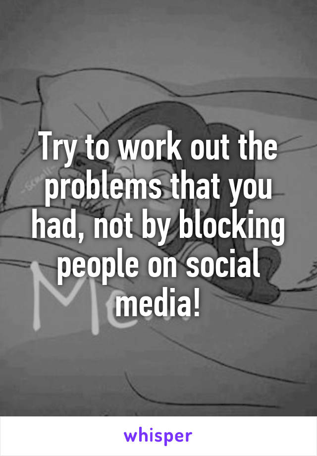 Try to work out the problems that you had, not by blocking people on social media!