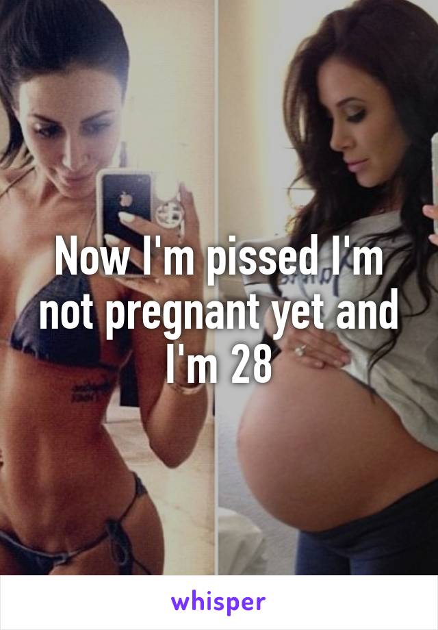 Now I'm pissed I'm not pregnant yet and I'm 28