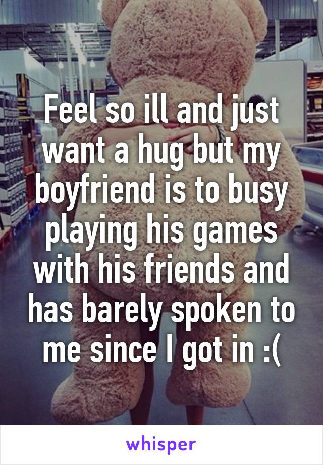 Feel so ill and just want a hug but my boyfriend is to busy playing his games with his friends and has barely spoken to me since I got in :(